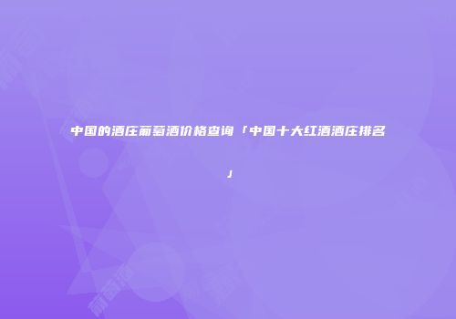 中国的酒庄葡萄酒价格查询「中国十大红酒酒庄排名」