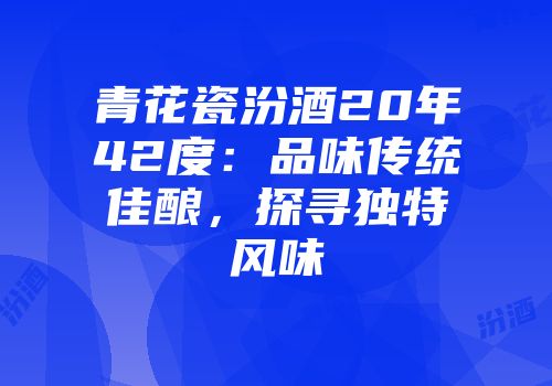 青花瓷汾酒20年42度：品味传统佳酿，探寻独特风味