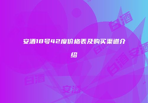 安酒18号42度价格表及购买渠道介绍