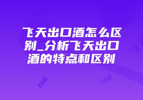 飞天出口酒怎么区别_分析飞天出口酒的特点和区别