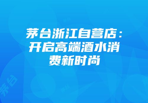 茅台浙江自营店：开启高端酒水消费新时尚