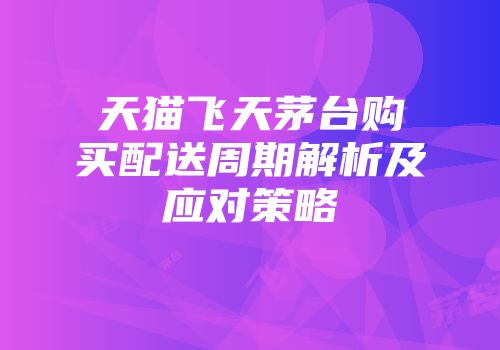 天猫飞天茅台购买配送周期解析及应对策略