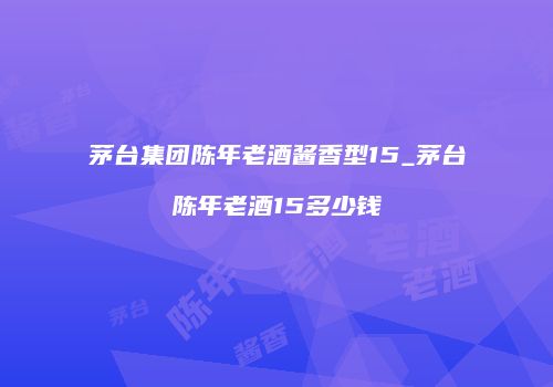 茅台集团陈年老酒酱香型15_茅台陈年老酒15多少钱