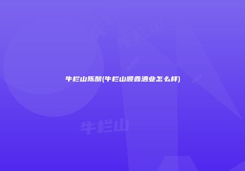 牛栏山陈酿(牛栏山顺鑫酒业怎么样)
