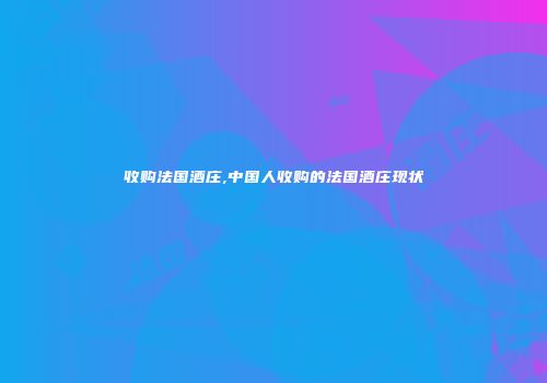 收购法国酒庄,中国人收购的法国酒庄现状