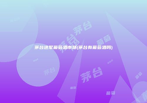 茅台进军葡萄酒市场(茅台有葡萄酒吗)