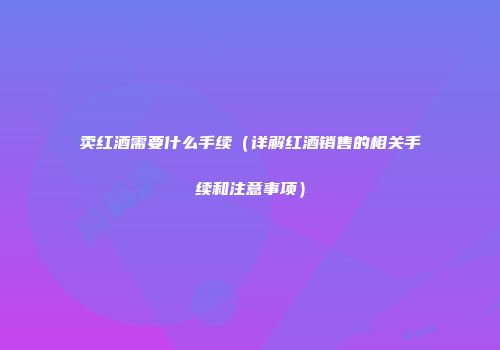 卖红酒需要什么手续（详解红酒销售的相关手续和注意事项）