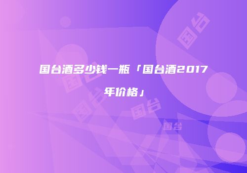 国台酒多少钱一瓶「国台酒2017年价格」