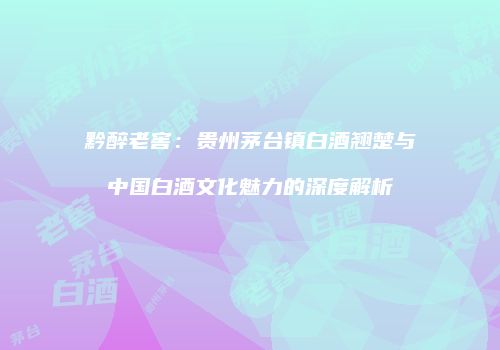 黔醉老窖：贵州茅台镇白酒翘楚与中国白酒文化魅力的深度解析