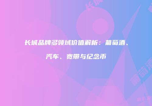 长城品牌多领域价值解析：葡萄酒、汽车、宽带与纪念币