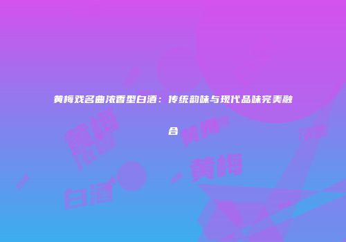 黄梅戏名曲浓香型白酒：传统韵味与现代品味完美融合
