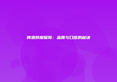 啤酒鲜度保障：品质与口感的秘诀