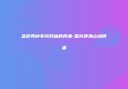 品尝两种不同风味的啤酒-国宾啤酒山城啤酒