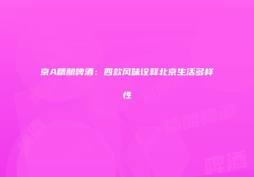 京A精酿啤酒：四款风味诠释北京生活多样性