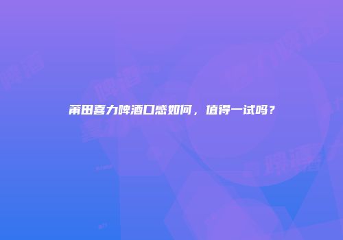 莆田喜力啤酒口感如何，值得一试吗？