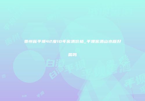 贵州省平坝42度10年窖酒价格_平坝窖酒山水版好喝吗