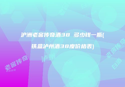 沪洲老窖传奇酒38℃多少钱一瓶(铁盒泸州酒38度价格表)