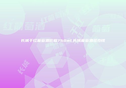长城干红葡萄酒价格750ml,长城葡萄酒多少钱