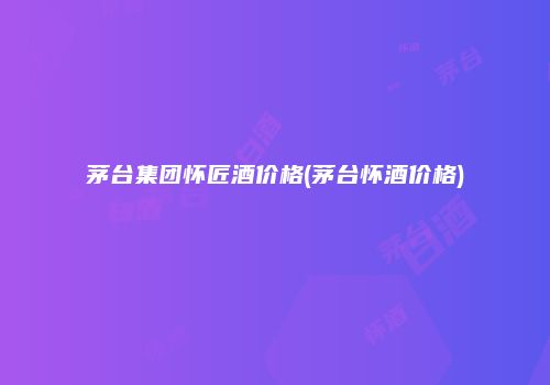 茅台集团怀匠酒价格(茅台怀酒价格)