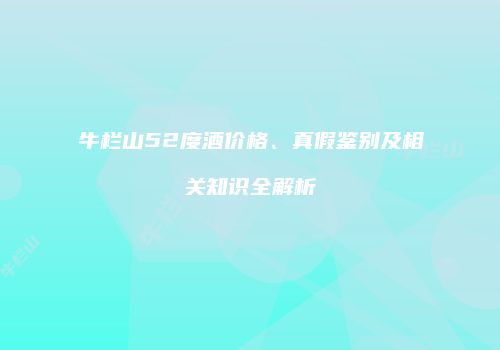 牛栏山52度酒价格、真假鉴别及相关知识全解析