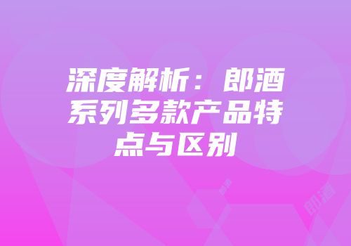 深度解析：郎酒系列多款产品特点与区别