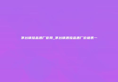 茅台镇珍品酒厂官网_茅台镇酒珍品酒厂价格表一
