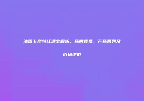 法国卡斯特红酒全解析：品牌背景、产品系列及市场地位