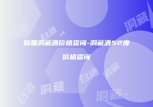 新疆洞藏酒价格查询-洞藏酒52度价格查询