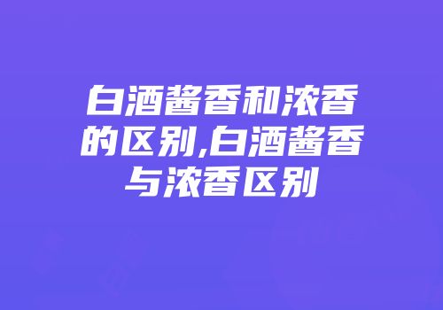 白酒酱香和浓香的区别,白酒酱香与浓香区别