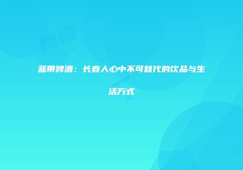 蓝带啤酒：长春人心中不可替代的饮品与生活方式