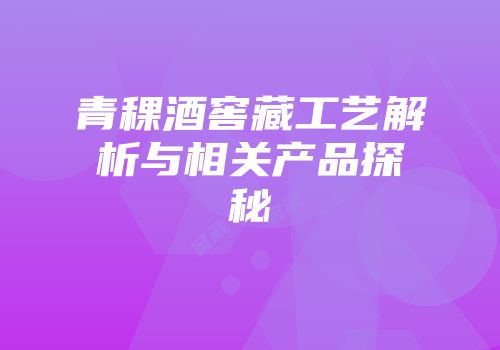 青稞酒窖藏工艺解析与相关产品探秘