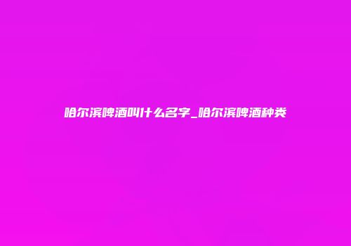 哈尔滨啤酒叫什么名字_哈尔滨啤酒种类