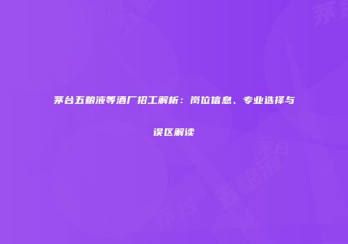 茅台五粮液等酒厂招工解析：岗位信息、专业选择与误区解读