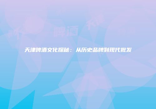 天津啤酒文化探秘：从历史品牌到现代批发