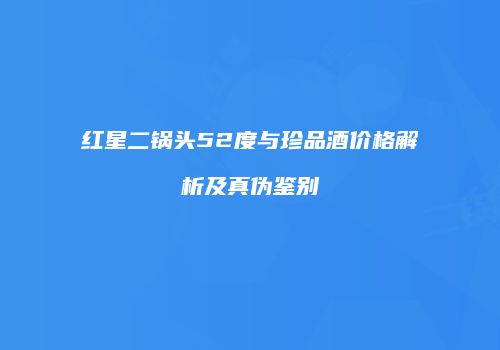 红星二锅头52度与珍品酒价格解析及真伪鉴别