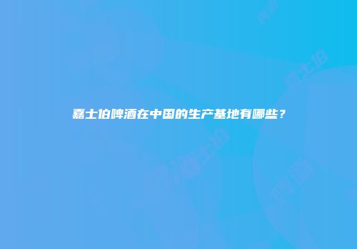 嘉士伯啤酒在中国的生产基地有哪些？
