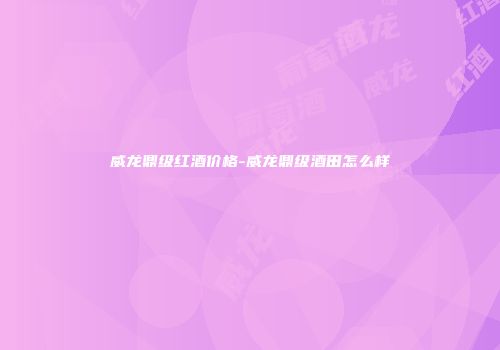威龙鼎级红酒价格-威龙鼎级酒田怎么样