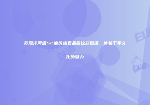 苏源洋河酒52度价格表品尝这款国酒，体验千年文化的魅力