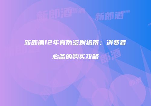 新郎酒12年真伪鉴别指南：消费者必备的购买攻略