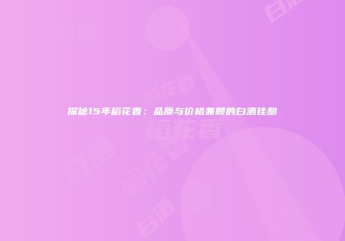 探秘15年稻花香：品质与价格兼顾的白酒佳酿