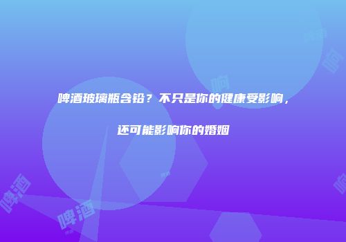 啤酒玻璃瓶含铅？不只是你的健康受影响，还可能影响你的婚姻