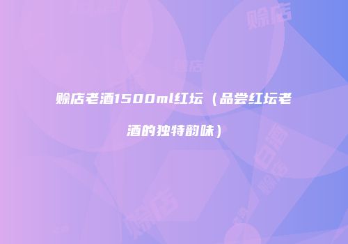 赊店老酒1500ml红坛（品尝红坛老酒的独特韵味）