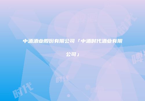 中酒酒业股份有限公司「中酒时代酒业有限公司」