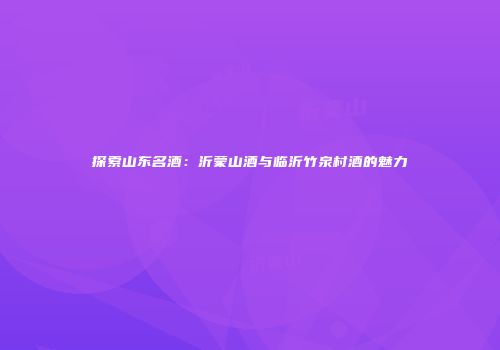 探索山东名酒：沂蒙山酒与临沂竹泉村酒的魅力