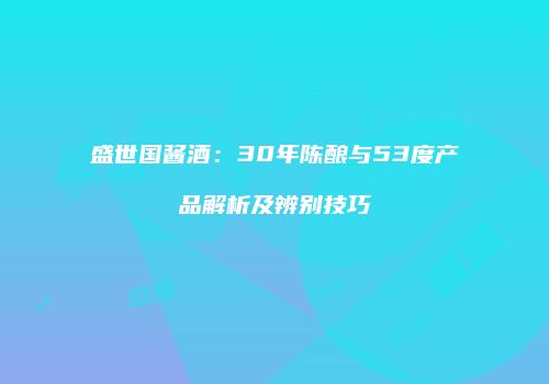 盛世国酱酒：30年陈酿与53度产品解析及辨别技巧