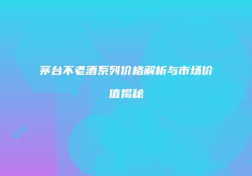 茅台不老酒系列价格解析与市场价值揭秘