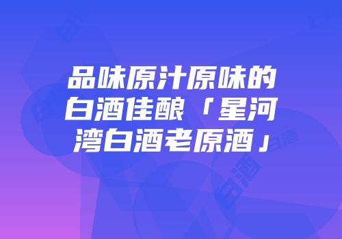 品味原汁原味的白酒佳酿「星河湾白酒老原酒」