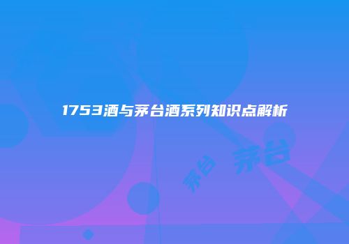 1753酒与茅台酒系列知识点解析
