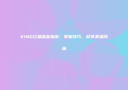 VING红酒品鉴指南：掌握技巧，尽享美酒风味
