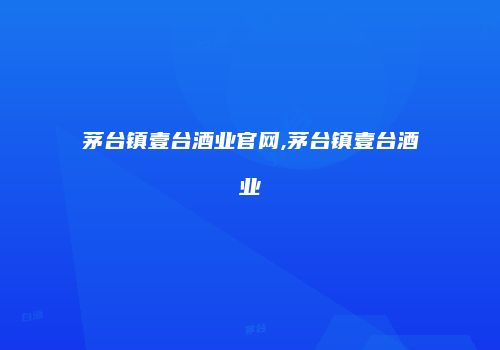 茅台镇壹台酒业官网,茅台镇壹台酒业
